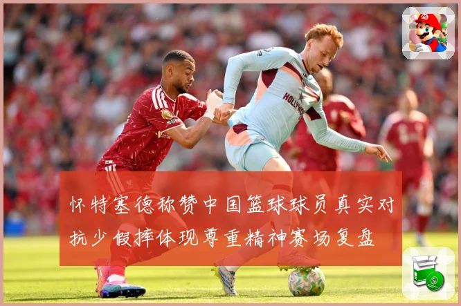 怀特塞德称赞中国篮球球员真实对抗少假摔体现尊重精神赛场复盘