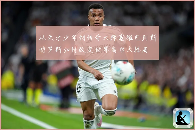 从天才少年到传奇大师塞维巴列斯特罗斯如何改变世界高尔夫格局