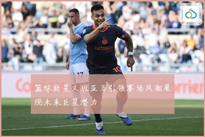 篮球新星文班亚马引领赛场风潮展现未来巨星潜力