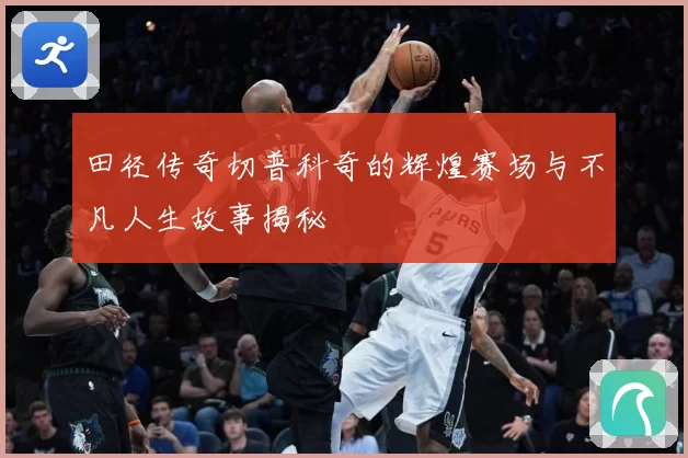 田径传奇切普科奇的辉煌赛场与不凡人生故事揭秘