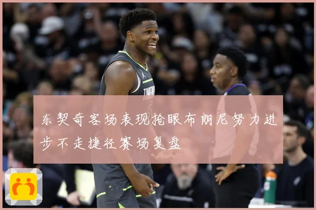 东契奇客场表现抢眼布朗尼努力进步不走捷径赛场复盘