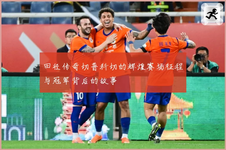 田径传奇切普科切的辉煌赛场征程与冠军背后的故事