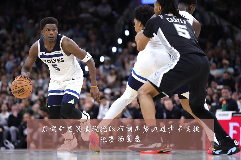 东契奇客场表现抢眼布朗尼努力进步不走捷径赛场复盘