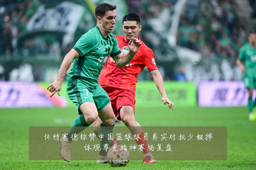 怀特塞德称赞中国篮球球员真实对抗少假摔体现尊重精神赛场复盘