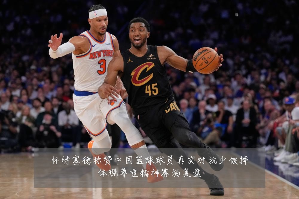 怀特塞德称赞中国篮球球员真实对抗少假摔体现尊重精神赛场复盘